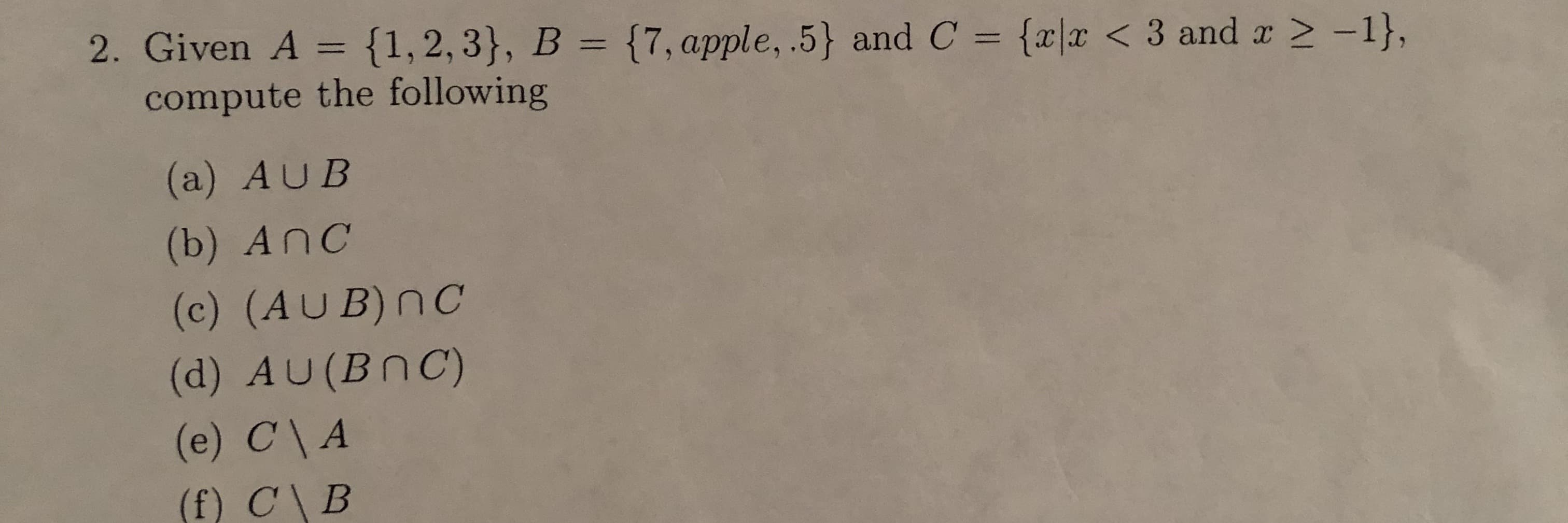 2. Given A = {1,2,3}, B = {7,apple, .5} and C = {r|x < 3 and r 2 -1},
compute the following
%3D
%3D
(a) AUB
(b) AnC
(c) (AUB)nC
(d) AU(BNC)
(e) C\ A
(f) C\B
