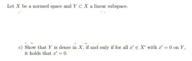 Let X be a normed space and Y C X a linear subspace.
c) Show that Y is dense in X, if and only if for all a' e X' with r' = 0 on Y,
it holds that r' = 0.

