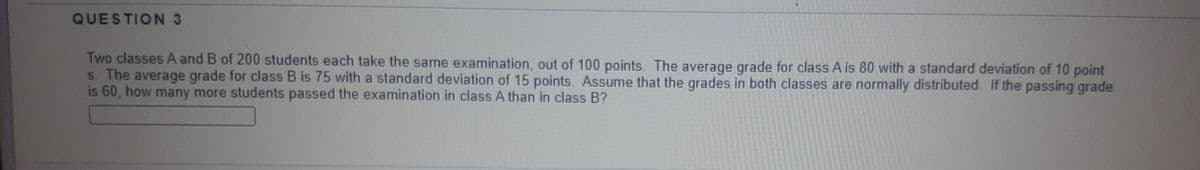 QUESTION 3
Two classes A and B of 200 students each take the same examination, out of 100 points. The average grade for class A is 80 with a standard deviation of 10 point
s. The average grade for class B is 75 with a standard deviation of 15 points. Assume that the grades in both classes are normally distributed. If the passing grade
is 60, how many more students passed the examination in class A than in class B?
