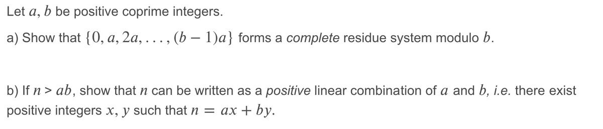 Let a, b be positive coprime integers.
a) Show that {0, a, 2a, . , (b – 1)a} forms a complete residue system modulo b.
b) If n > ab, show that n can be written as a positive linear combination of a and b, i.e. there exist
positive integers x, y such that n = ax + by.
