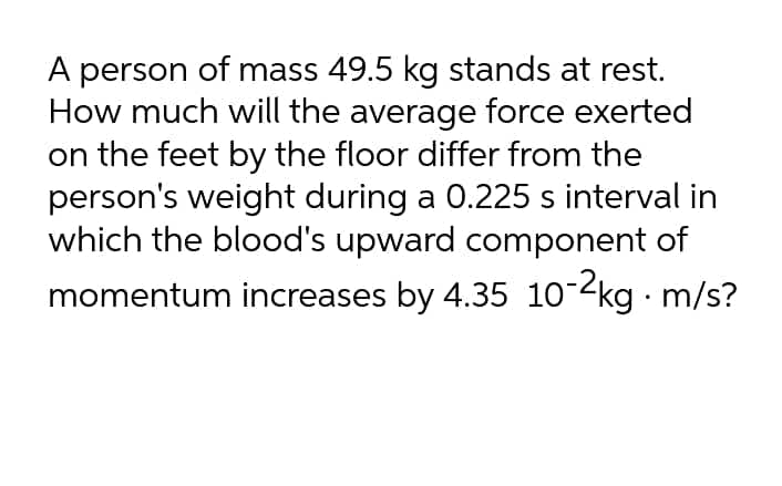 A person of mass 49.5 kg stands at rest.
How much will the average force exerted
on the feet by the floor differ from the
person's weight during a 0.225 s interval in
which the blood's upward component of
momentum increases by 4.35 1o-2kg m/s?
