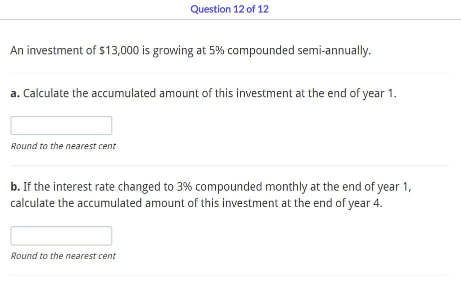 An investment of $13,000 is growing at 5% compounded semi-annually.
Question 12 of 12
a. Calculate the accumulated amount of this investment at the end of year 1.
Round to the nearest cent
b. If the interest rate changed to 3% compounded monthly at the end of year 1,
calculate the accumulated amount of this investment at the end of year 4.
Round to the nearest cent