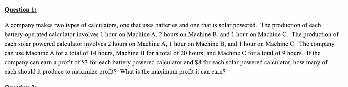 Question 1:
A company makes two types of calculators, one that uses batteries and one that is solar powered. The production of each
battery-operated calculator involves 1 hour on Machine A, 2 hours on Machine B, and 1 hour on Machine C. The production of
each solar powered calculator involves 2 hours on Machine A, 1 hour on Machine B, and 1 hour on Machine C. The company
can use Machine A for a total of 14 hours, Machine B for a total of 20 hours, and Machine C for a total of 9 hours. If the
company can earn a profit of $3 for each battery powered calculator and $8 for each solar powered calculator, how many of
each should it produce to maximize profit? What is the maximum profit it can earn?
Question 2