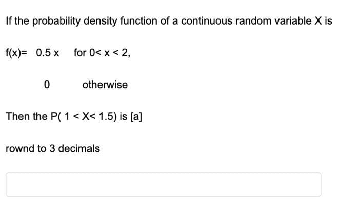 If the probability density function of a continuous random variable X is
f(x)= 0.5 x for 0< x < 2,
0
otherwise
Then the P(1<x< 1.5) is [a]
rownd to 3 decimals
