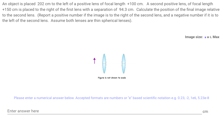 An object is placed 202 cm to the left of a positive lens of focal length +100 cm. A second positive lens, of focal length
+150 cm is placed to the right of the first lens with a separation of 94.3 cm. Calculate the position of the final image relative
to the second lens. (Report a positive number if the image is to the right of the second lens, and a negative number if it is to
the left of the second lens. Assume both lenses are thin spherical lenses).
↑
Enter answer here
Figure is not drawn to scale
Image size: S M L Max
Please enter a numerical answer below. Accepted formats are numbers or "e" based scientific notation e.g. 0.23, -2, 1e6, 5.23e-8
cm