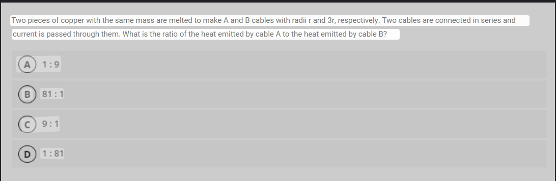 Two pieces of copper with the same mass are melted to make A and B cables with radii r and 3r, respectively. Two cables are connected in series and
current is passed through them. What is the ratio of the heat emitted by cable A to the heat emitted by cable B?
A 1:9
B 81:1
D
9:1
1:81