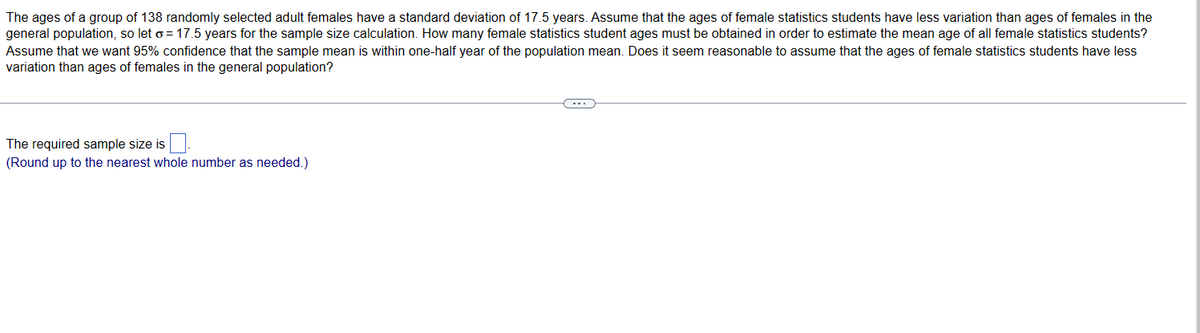 The ages of a group of 138 randomly selected adult females have a standard deviation of 17.5 years. Assume that the ages of female statistics students have less variation than ages of females in the
general population, so leto= 17.5 years for the sample size calculation. How many female statistics student ages must be obtained in order to estimate the mean age of all female statistics students?
Assume that we want 95% confidence that the sample mean is within one-half year of the population mean. Does it seem reasonable to assume that the ages of female statistics students have less
variation than ages of females in the general population?
The required sample size is
(Round up to the nearest whole number as needed.)