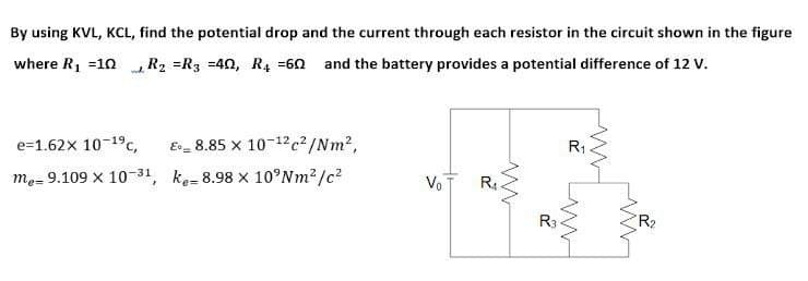 By using KVL, KCL, find the potential drop and the current through each resistor in the circuit shown in the figure
where R1 =10 R2 =R3 =40, R4 =60 and the battery provides a potential difference of 12 V.
e=1.62x 10-19c,
E_ 8.85 x 10-12c²/Nm2,
R1
me= 9.109 x 10-31, ke- 8.98 x 10°NM2 /c?
VoT
R.
R3
R2
