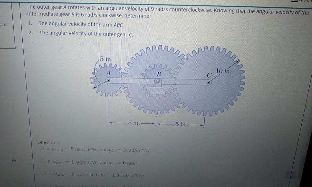 The outer gear A rotates with an angular velocity of 9 rad/s counterclockwise. Knowing that the angular velocity of the
intermediate gear B is 6 rad/s clockwise, determine:
1.
The angular velocity of the arm ABC
ut of
2.
The angular velocity of the outer gear C.
,5 in.
10 in.
B
15 in.
15 in.-
Select one:
O A. warm =5 rad/s (CWI: and we = 3 rad/s (CW)
OB.Wurm=1 rad/s (CW) and we = 0 radis
2Cwn=0 radis and w=1.5 rad/s (CCW)
