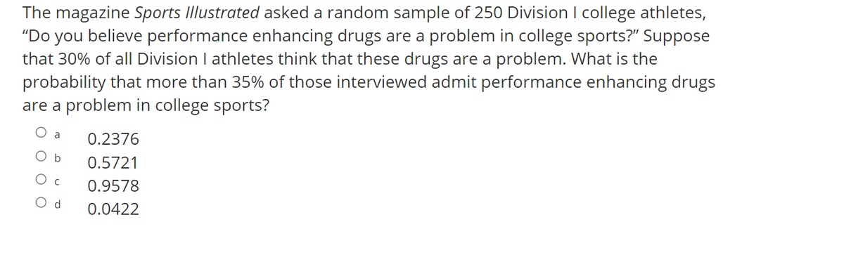 The magazine Sports Illustrated asked a random sample of 250 Division I college athletes,
"Do you believe performance enhancing drugs are a problem in college sports?" Suppose
that 30% of all Division I athletes think that these drugs are a problem. What is the
probability that more than 35% of those interviewed admit performance enhancing drugs
are a problem in college sports?
a
0.2376
O b
0.5721
O c
0.9578
O d
0.0422
