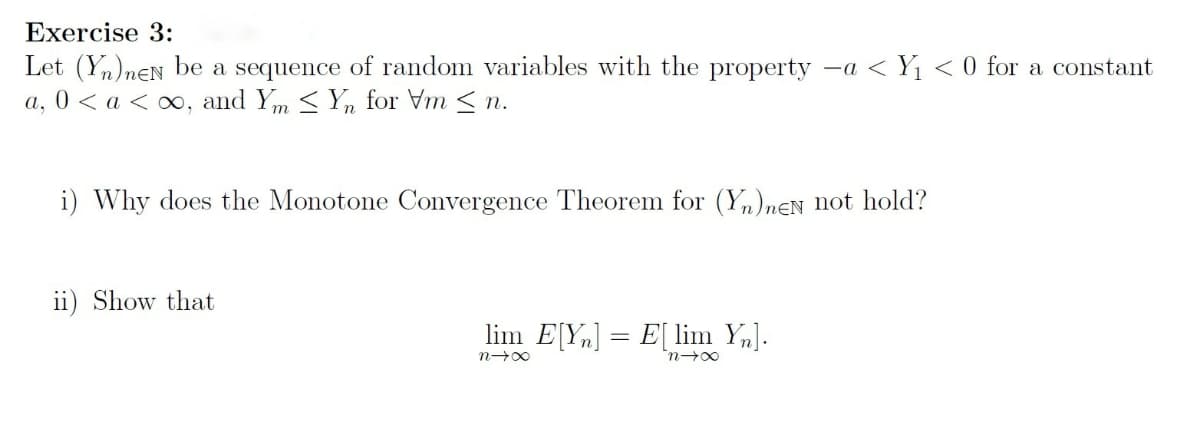 Exercise 3:
Let (Yn)nEN be a sequence of random variables with the property -a < Yı < 0 for a constant
a, 0 < a < ∞, and Ym < Yn for Vm < n.
i) Why does the Monotone Convergence Theorem for (Y,)nEN not hold?
ii) Show that
lim E[Yn] = E[ lim Y,].
