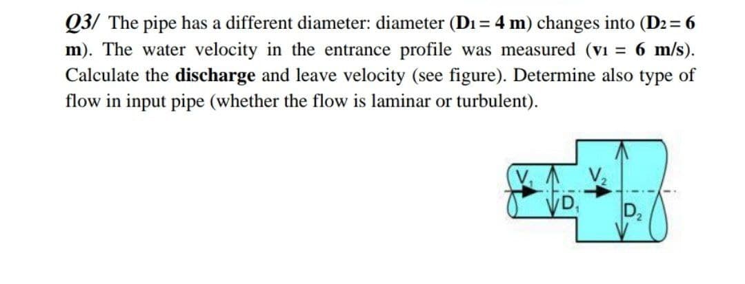 Q3/ The pipe has a different diameter: diameter (Di = 4 m) changes into (D2 = 6
= 6 m/s).
m). The water velocity in the entrance profile was measured (v1
Calculate the discharge and leave velocity (see figure). Determine also type of
flow in input pipe (whether the flow is laminar or turbulent).
D,
