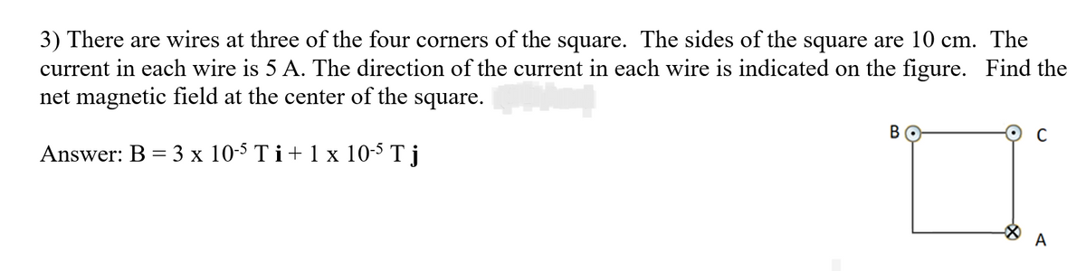 3) There are wires at three of the four corners of the square. The sides of the square are 10 cm. The
current in each wire is 5 A. The direction of the current in each wire is indicated on the figure. Find the
net magnetic field at the center of the square.
Answer: B = 3 x 10-5 Ti+ 1 x 10-5 T j
B
A