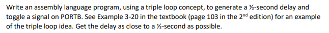 Write an assembly language program, using a triple loop concept, to generate a ½-second delay and
toggle a signal on PORTB. See Example 3-20 in the textbook (page 103 in the 2nd edition) for an example
of the triple loop idea. Get the delay as close to a ½-second as possible.