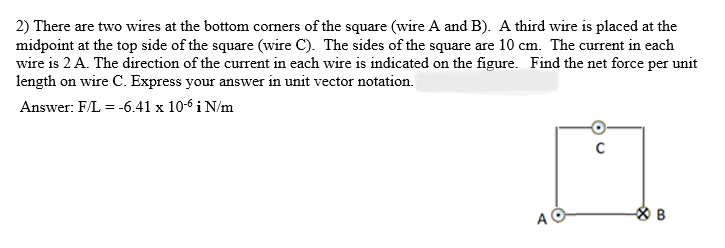 2) There are two wires at the bottom corners of the square (wire A and B). A third wire is placed at the
midpoint at the top side of the square (wire C). The sides of the square are 10 cm. The current in each
wire is 2 A. The direction of the current in each wire is indicated on the figure. Find the net force per unit
length on wire C. Express your answer in unit vector notation.
Answer: F/L = -6.41 x 10-6 i N/m
A
C
B