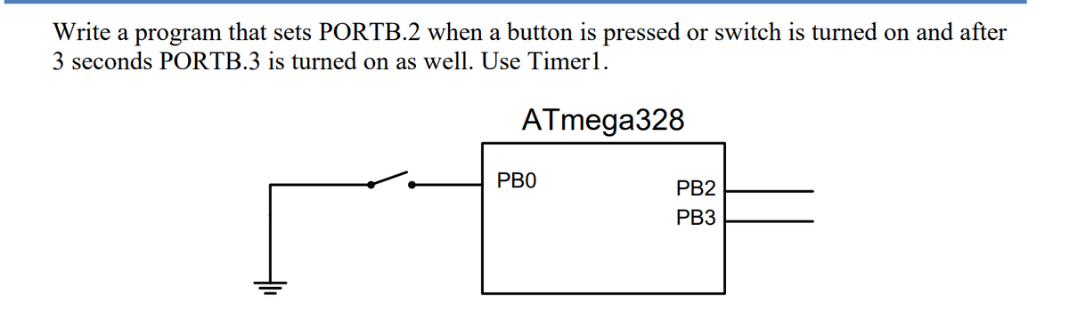 Write a program that sets PORTB.2 when a button is pressed or switch is turned on and after
3 seconds PORTB.3 is turned on as well. Use Timer1.
ATmega328
РВО
PB2
PB3