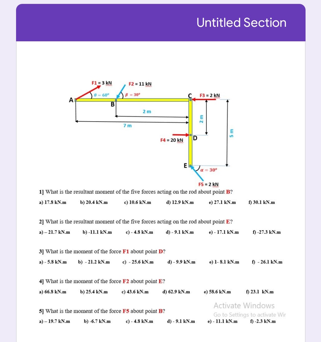 Untitled Section
F1 = 3 kN
F2 = 11 kN
0= 60°
-30°
F3 = 2 kN
A
2 m
7 m
F4 = 20 kN
D
E laJa = 30°
F5 = 2 kN
1] What is the resultant moment of the five forces acting on the rod about point B?
a) 17.8 kN.m
b) 20.4 kN.m
c) 10.6 kN.m
d) 12.9 kN.m
e) 27.1 kN.m
f) 30.1 kN.m
2] What is the resultant moment of the five forces acting on the rod about point E?
a) – 21.7 kN.m
b) -11.1 kN.m
c) - 4.8 kN.m
d) - 9.1 kN.m
e) - 17.1 kN.m
f) -27.3 kN.m
3] What is the moment of the force F1 about point D?
a) - 5.8 kN.m
b) - 21.2 kN.m
c) - 25.6 kN.m
d) - 9.9 kN.m
e) 1- 8.1 kN.m
f) - 26.1 kN.m
4] What is the moment of the force F2 about point E?
a) 66.8 kN.m
b) 25.4 kN.m
c) 43.6 kN.m
d) 62.9 kN.m
e) 58.6 kN.m
f) 23.1 kN.m
Activate Windows
5] What is the moment of the force F5 about point B?
Go to Settings to activate Wir
e) - 11.1 kN.m
a) – 19.7 kN.m
b) -6.7 kN.m
c) - 4.8 kN.m
d) - 9.1 kN.m
f) -2.3 kN.m
5 m
