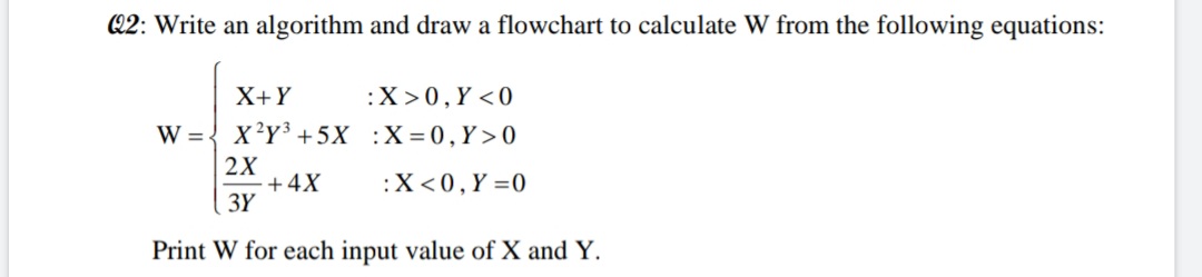Q2: Write an algorithm and draw a flowchart to calculate W from the following equations:
X+Y
:X>0,Y <0
W = { x?Y³ +5X :X=0,Y >0
2X
·+4X
3Y
:X<0,Y =0
Print W for each input value of X and Y.
