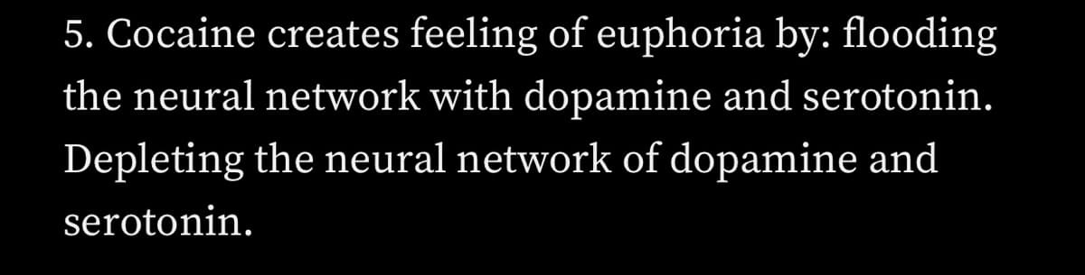 5. Cocaine creates feeling of euphoria by: flooding
the neural network with dopamine and serotonin.
Depleting the neural network of dopamine and
serotonin.
