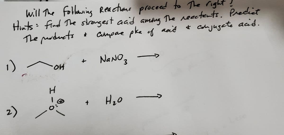 will the following Reactions proceed to the right!
Hints: find the strongest acid among the reactents. Predict
The products
2)
OH
H
4
O:
+
compare pka of act
слирае
рка
NaNO3
H ₂0
20
acit & conjugate acid.
→