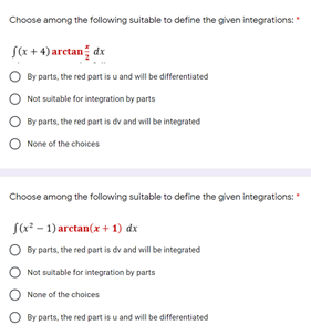 Choose among the following suitable to define the given integrations:"
sCx + 4) arctan dx
O By parts, the red part is u and will be differentiated
Not suitable for integration by parts
By parts, the red part is dv and will be integrated
O None of the choices
Choose among the following suitable to define the given integrations:"
Sa? - 1) arctan(x + 1) dx
O By parts, the red part is dv and will be integrated
Not suitable for integration by parts
O None of the cholces
O By parts, the red part is u and will be differentiated
