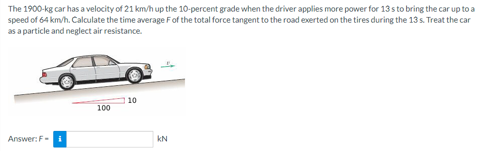 The 1900-kg car has a velocity of 21 km/h up the 10-percent grade when the driver applies more power for 13 s to bring the car up to a
speed of 64 km/h. Calculate the time average F of the total force tangent to the road exerted on the tires during the 13 s. Treat the car
as a particle and neglect air resistance.
10
100
Answer: F =
i
kN
