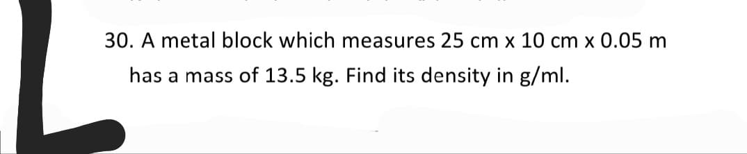 30. A metal block which measures 25 cm x 10 cm x 0.05 m
has a mass of 13.5 kg. Find its density in g/ml.
