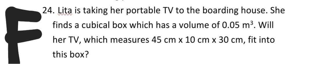 24. Lita is taking her portable TV to the boarding house. She
finds a cubical box which has a volume of 0.05 m3. Will
her TV, which measures 45 cm x 10 cm x 30 cm, fit into
this box?
