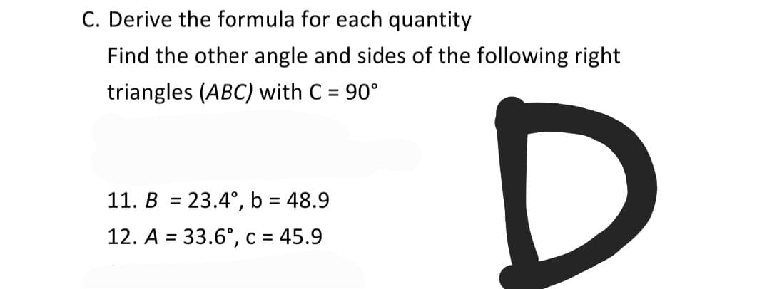 C. Derive the formula for each quantity
Find the other angle and sides of the following right
triangles (ABC) with C = 90°
%3D
11. B = 23.4°, b = 48.9
%3D
%3D
12. A = 33.6°, c = 45.9
%3D
