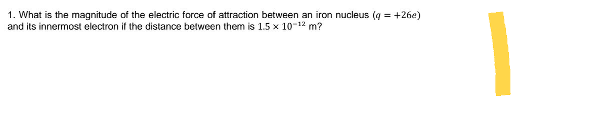 1. What is the magnitude of the electric force of attraction between an iron nucleus (q
and its innermost electron if the distance between them is 1.5 x 10-12 m?
= +26e)
