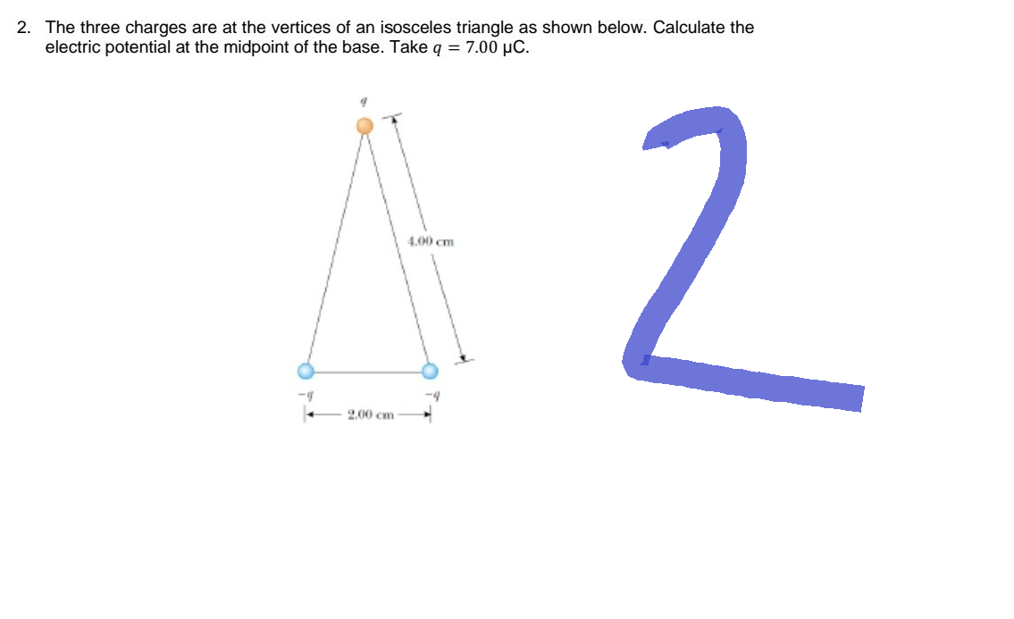 2. The three charges are at the vertices of an isosceles triangle as shown below. Calculate the
electric potential at the midpoint of the base. Take q = 7.00 µC.
4.00 cm
42
-g
2.00 cm