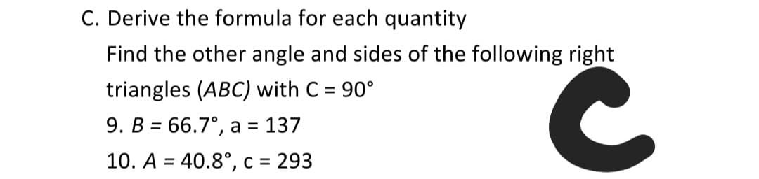 C. Derive the formula for each quantity
Find the other angle and sides of the following right
triangles (ABC) with C = 90°
9. B = 66.7°, a = 137
%3D
10. A = 40.8°, c = 293
%3D
