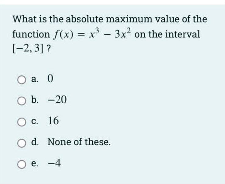 What is the absolute maximum value of the
function f(x) = x' - 3x? on the interval
[-2, 3] ?
О а. 0
оb. -20
с. 16
d. None of these.
e. -4
