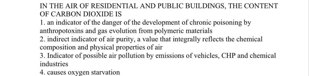 IN THE AIR OF RESIDENTIAL AND PUBLIC BUILDINGS, THE CONTENT
OF CARBON DIOXIDE IS
1. an indicator of the danger of the development of chronic poisoning by
anthropotoxins and gas evolution from polymeric materials
2. indirect indicator of air purity, a value that integrally reflects the chemical
composition and physical properties of air
3. Indicator of possible air pollution by emissions of vehicles, CHP and chemical
industries
4. causes oxygen starvation
