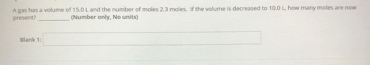 A gas has a volume of 15.0 L and the number of moles 2.3 moles. If the volume is decreased to 10.0 L, how many moles are now
present?
(Number only, No units)
Blank 1:
