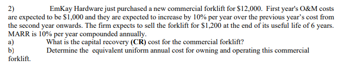EmKay Hardware just purchased a new commercial forklift for $12,000. First year's O&M costs
2)
are expected to be $1,000 and they are expected to increase by 10% per year over the previous year's cost from
the second year onwards. The firm expects to sell the forklift for $1,200 at the end of its useful life of 6 years.
MARR is 10% per year compounded annually.
a)
b)
forklift.
What is the capital recovery (CR) cost for the commercial forklift?
Determine the equivalent uniform annual cost for owning and operating this commercial

