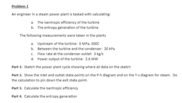 Problem 1
An engineer in a steam power plant is tasked with calculating:
a. The isentropic efficiency of the turbine
b. The entropy generation of the turbine
The following measurements were taken in the plants
a. Upstream of the turbine: 6 MPa, 500C
b. Between the turbine and the condenser: 20 kPa
c. Flow rate at the condenser outlet: 3 kg/s
d. Power output of the turbine: 2.6 MW
Part 1: Sketch the power plant cycle showing where all data on the sketch
Part 2. Show the inlet and outlet state points on the P-h diagram and on the T-s diagram for steam. Do
the calculation to pin down the exit state point.
Part 3. Calculate the isentropic efficiency
Part 4. Calculate the entropy generation
