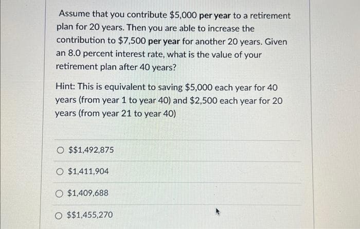 Assume that you contribute $5,000 per year to a retirement
plan for 20 years. Then you are able to increase the
contribution to $7,500 per year for another 20 years. Given
an 8.0 percent interest rate, what is the value of your
retirement plan after 40 years?
Hint: This is equivalent to saving $5,000 each year for 40
years (from year 1 to year 40) and $2,500 each year for 20
years (from year 21 to year 40)
O $$1,492,875
O $1,411,904
O $1,409,688
O $$1,455,270