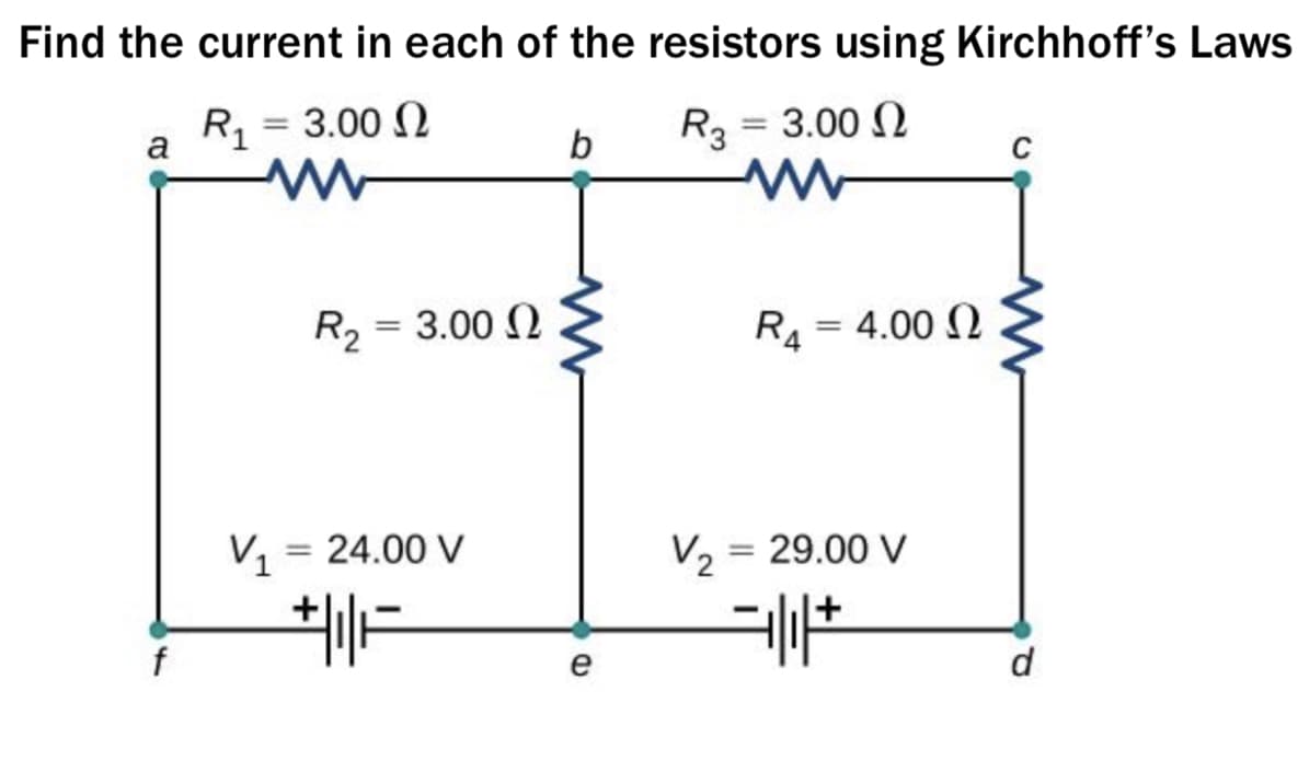 Find the current in each of the resistors using Kirchhoff's Laws
R1 = 3.00 N
R3 = 3.00 N
%3D
a
b
C
R2 = 3.00 N
R4 = 4.00 2
V1
= 24.00 V
V, = 29.00 V
e
d
