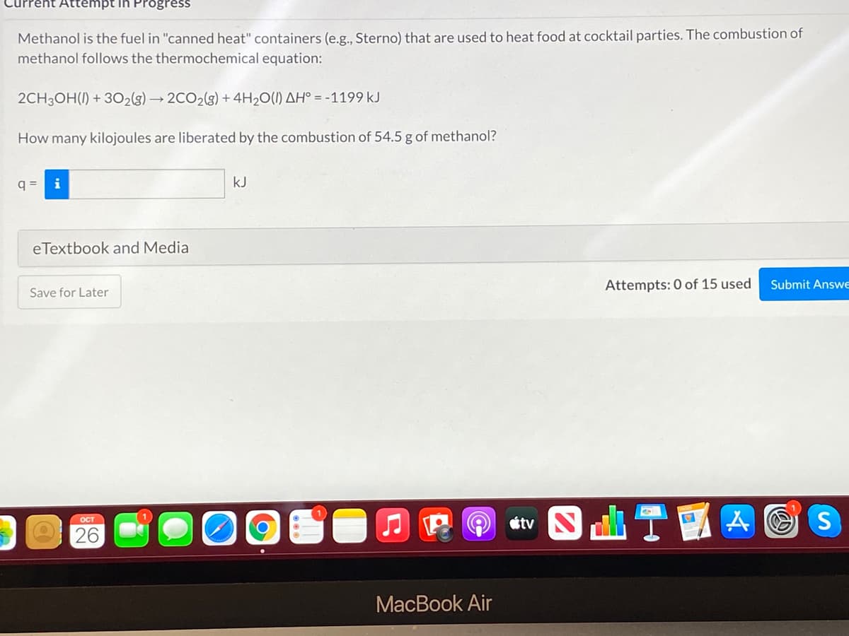 Attempt in Progress
Methanol is the fuel in "canned heat" containers (e.g., Sterno) that are used to heat food at cocktail parties. The combustion of
methanol follows the thermochemical equation:
2CH3OH(I) + 302(g) → 2CO2(g) + 4H2O(1) AH° = -1199 kJ
How many kilojoules are liberated by the combustion of 54.5 g of methanol?
q =
i
kJ
eTextbook and Media
Attempts: 0 of 15 used
Submit AnswE
Save for Later
J E O étv
OCT
26
MacBook Air
