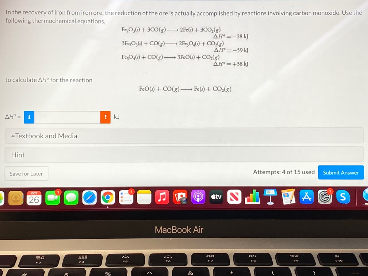 In the recovery of iron from iron ore, the reduction of the ore is actually accomplished by reactions involving carbon monoxide. Use the
following thermochemical equations,
Fe,O3(6) + 3CO(g) 2Fe(s) + 3CO,(g)
AH° =-28 kJ
3Fe,O3() + CO(g) 2Fe,O4() + CO,(g)
AH° =-59 kJ
Fe,O,6) + CO(g) 3FcO() +CO;(g)
AH° =+38 kJ
to calculate AH° for the reaction
FeO(s) + CO(g) Fe(s) + CO2(g)
AH° =
i
kJ
eTextbook and Media
Hint
Save for Later
Attempts: 4 of 15 used
Submit Answer
ост
26
E O étv
MacBook Air
吕0
888
DII
DD
F7
FB
F9
F10
F3
F4
F5
%23
%
&

