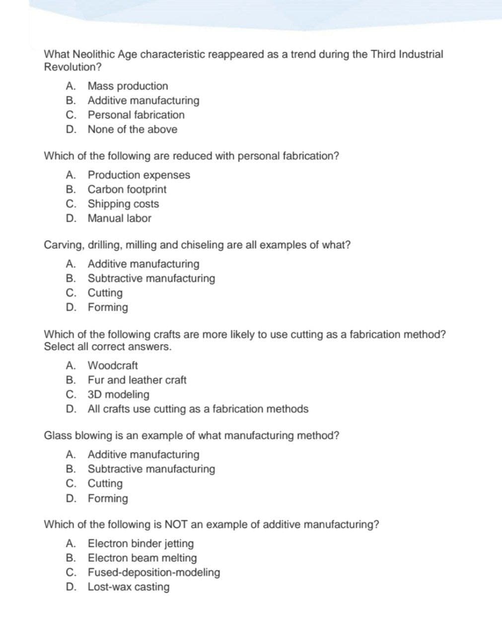 What Neolithic Age characteristic reappeared as a trend during the Third Industrial
Revolution?
A. Mass production
B. Additive manufacturing
C. Personal fabrication
D. None of the above
Which of the following are reduced with personal fabrication?
A. Production expenses
B. Carbon footprint
C.
Shipping costs
D. Manual labor
Carving, drilling, milling and chiseling are all examples of what?
A. Additive manufacturing
B. Subtractive manufacturing
C. Cutting
D. Forming
Which of the following crafts are more likely to use cutting as a fabrication method?
Select all correct answers.
A. Woodcraft
B.
Fur and leather craft
C. 3D modeling
D. All crafts use cutting as a fabrication methods
Glass blowing is an example of what manufacturing method?
A. Additive manufacturing
B. Subtractive manufacturing
C. Cutting
D. Forming
Which of the following is NOT an example of additive manufacturing?
A. Electron binder jetting
B. Electron beam melting
C.
Fused-deposition-modeling
D. Lost-wax casting