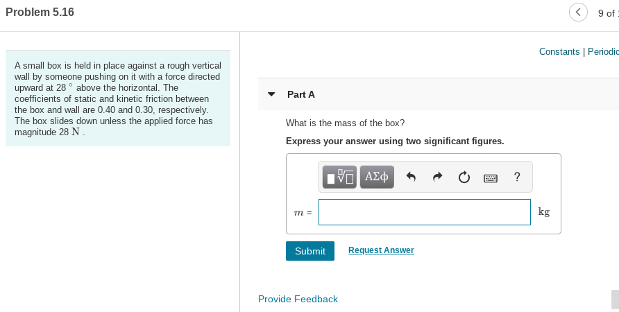 Problem 5.16
9 of
Constants | Periodic
A small box is held in place against a rough vertical
wall by someone pushing on it with a force directed
upward at 28 ° above the horizontal. The
coefficients of static and kinetic friction between
the box and wall are 0.40 and 0.30, respectively.
The box slides down unless the applied force has
magnitude 28 N.
Part A
What is the mass of the box?
Express your answer using two significant figures.
V ΑΣφ
kg
т%3
Request Answer
Submit
Provide Feedback
