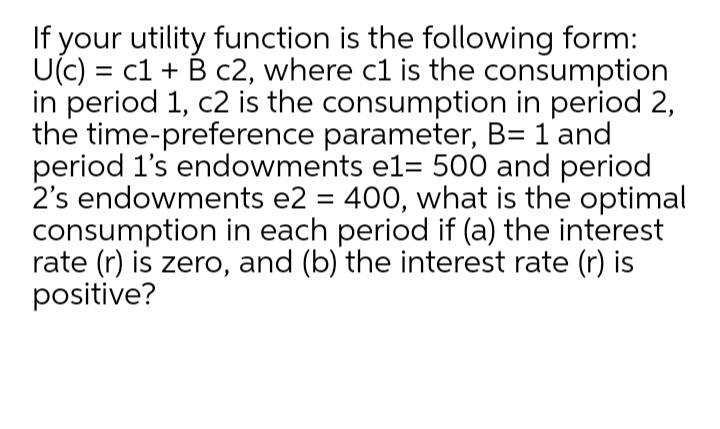 If your utility function is the following form:
U(c) = c1 + B c2, where c1 is the consumption
in period 1, c2 is the consumption in period 2,
the time-preference parameter, B= 1 and
period l's endowments el= 500 and period
2's endowments e2 = 400, what is the optimal
consumption in each period if (a) the interest
rate (r) is zero, and (b) the interest rate (r) is
positive?
%3D
