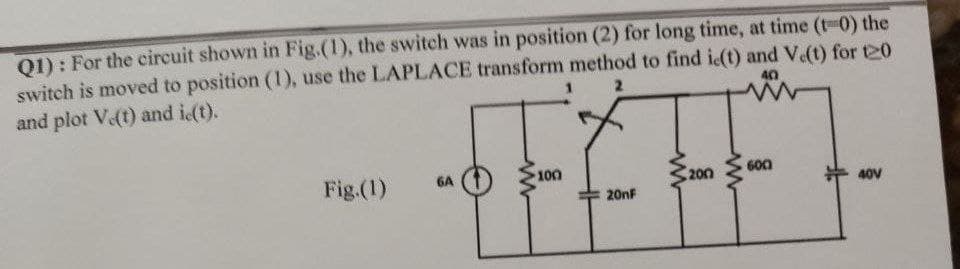 Q1): For the circuit shown in Fig.(1), the switch was in position (2) for long time, at time (t-0) the
switch is moved to position (1), use the LAPLACE transform method to find ic(t) and V.(t) for 20
and plot V.(t) and ic(t).
40
2
-FFF-
600
100
6A
Fig.(1)
200
40V
20nF