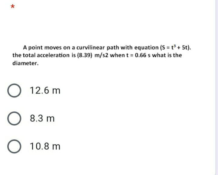 *
A point moves on a curvilinear path with equation (S = t³ + 5t).
the total acceleration is (8.39) m/s2 when t = 0.66 s what is the
diameter.
O 12.6 m
O 8.3 m
O 10.8 m