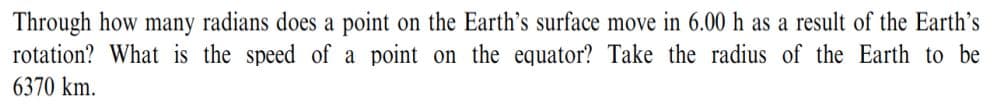 Through how many radians does a point on the Earth's surface move in 6.00 h as a result of the Earth's
rotation? What is the speed of a point on the equator? Take the radius of the Earth to be
6370 km.
