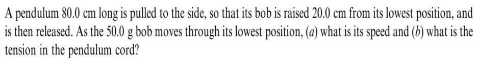 A pendulum 80.0 cm long is pulled to the side, so that its bob is raised 20.0 cm from its lowest position, and
is then released. As the 50.0 g bob moves through its lowest position, (a) what is its speed and (b) what is the
tension in the pendulum cord?
