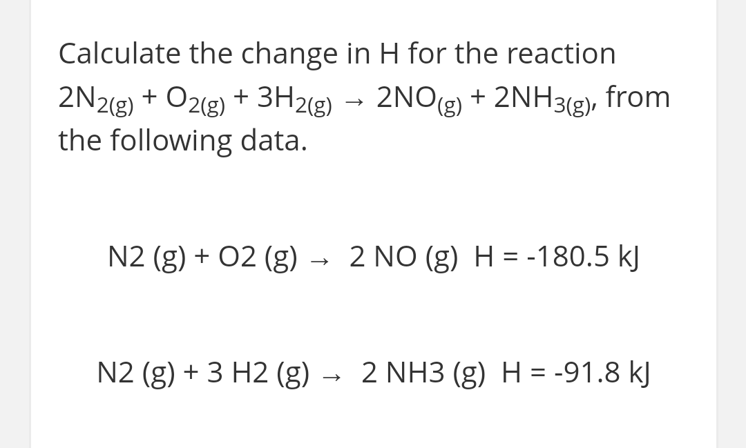 Calculate the change in H for the reaction
2NO(g) + 2NH3(g), from
2N2(g) + O2(g) + 3H2(g)
the following data.
N2 (g) + 02 (g)
2 NO (g) H = -180.5 kJ
N2 (g) + 3 H2 (g) → 2 NH3 (g) H = -91.8 kJ
