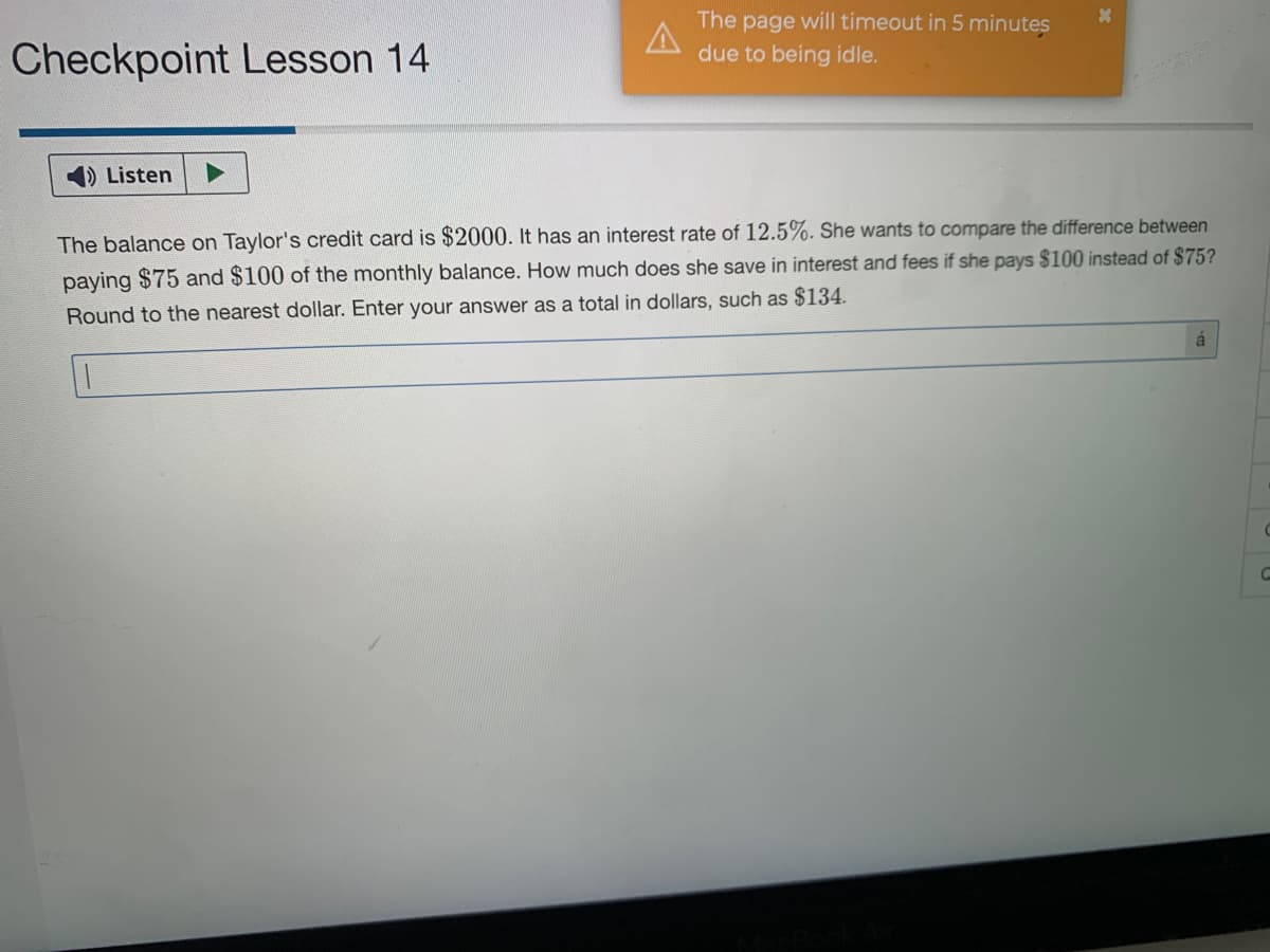 The page will timeout in 5 minutes
due to being idle.
Checkpoint Lesson 14
Listen
The balance on Taylor's credit card is $2000. It has an interest rate of 12.5%. She wants to compare the difference between
paying $75 and $100 of the monthly balance. How much does she save in interest and fees if she pays $100 instead of $75?
Round to the nearest dollar. Enter your answer as a total in dollars, such as $134.
á
